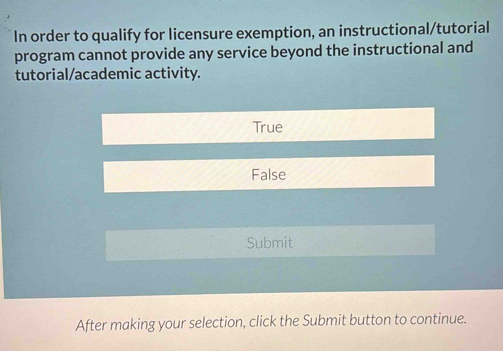 In order to qualify for licensure exemption, an instructional/tutorial
program cannot provide any service beyond the instructional and
tutorial/academic activity.
True
False
Submit
After making your selection, click the Submit button to continue.