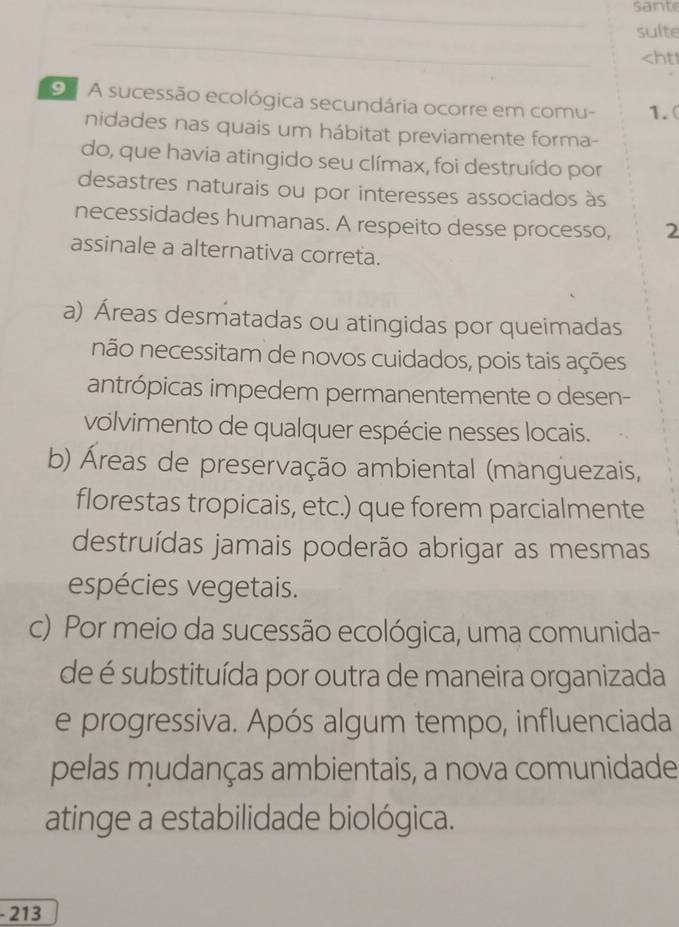 sante
sulte
- 1.(
nidades nas quais um hábitat previamente forma-
do, que havia atingido seu clímax, foi destruído por
desastres naturais ou por interesses associados às
necessidades humanas. A respeito desse processo, 2
assinale a alternativa correta.
a) Áreas desmatadas ou atingidas por queimadas
não necessitam de novos cuidados, pois tais ações
antrópicas impedem permanentemente o desen-
volvimento de qualquer espécie nesses locais.
b) Áreas de preservação ambiental (manguezais,
florestas tropicais, etc.) que forem parcialmente
destruídas jamais poderão abrigar as mesmas
espécies vegetais.
c) Por meio da sucessão ecológica, uma comunida-
de é substituída por outra de maneira organizada
e progressiva. Após algum tempo, influenciada
pelas mudanças ambientais, a nova comunidade
atinge a estabilidade biológica.
- 213