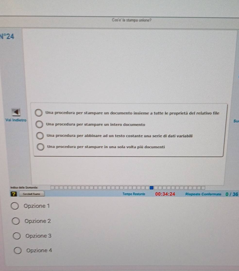 Cos'e' la stampa unione?
V°24
Una procedura per stampare un documento insieme a tutte le proprietà del relativo file
Val Indietro
Su
Una procedura per stampare un intero documento
Una procedura per abbinare ad un testo costante una serie di dati variabili
Una procedura per stampare in una sola volta più documenti
Ííndica delle Domande:
? Corclud Tsame Tempo Restanta 00:34:24 Risposte Confermate 0 / 36
Opzione 1
Opzione 2
Opzione 3
Opzione 4