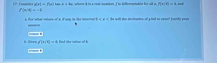 Consider g(x)=f(x) tan x+kx , where k is a real number, / is differentiable for all £, f(π /4)=4 , and
f'(π /4)=-2
a. For what values of z, if any, in the interval 0 will the derivative of g fail to exist? Justify your 
answer. 
Answer 9 
b. Given g'(π /4)=6 , find the value of k. 
Answer +