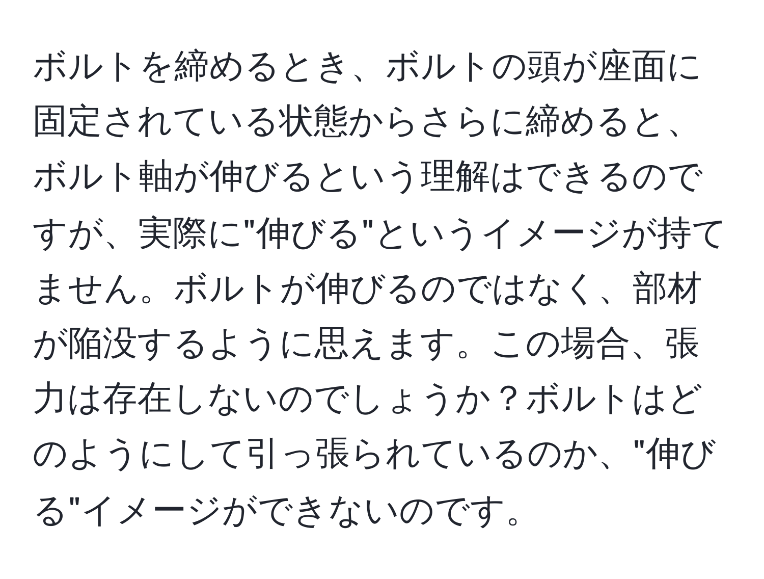 ボルトを締めるとき、ボルトの頭が座面に固定されている状態からさらに締めると、ボルト軸が伸びるという理解はできるのですが、実際に"伸びる"というイメージが持てません。ボルトが伸びるのではなく、部材が陥没するように思えます。この場合、張力は存在しないのでしょうか？ボルトはどのようにして引っ張られているのか、"伸びる"イメージができないのです。