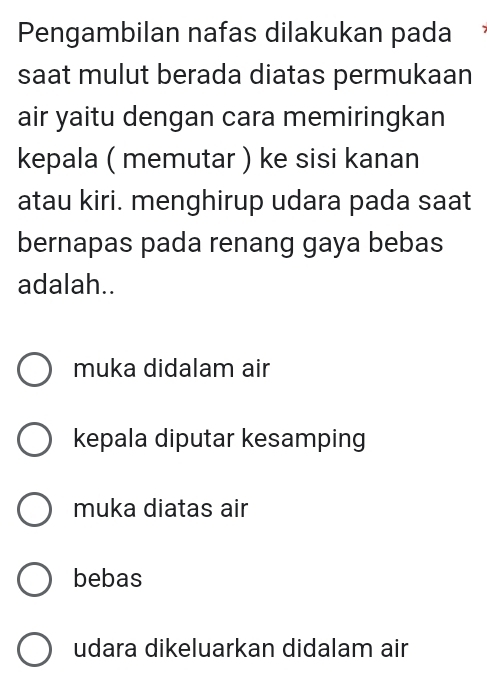 Pengambilan nafas dilakukan pada
saat mulut berada diatas permukaan
air yaitu dengan cara memiringkan
kepala ( memutar ) ke sisi kanan
atau kiri. menghirup udara pada saat
bernapas pada renang gaya bebas
adalah..
muka didalam air
kepala diputar kesamping
muka diatas air
bebas
udara dikeluarkan didalam air