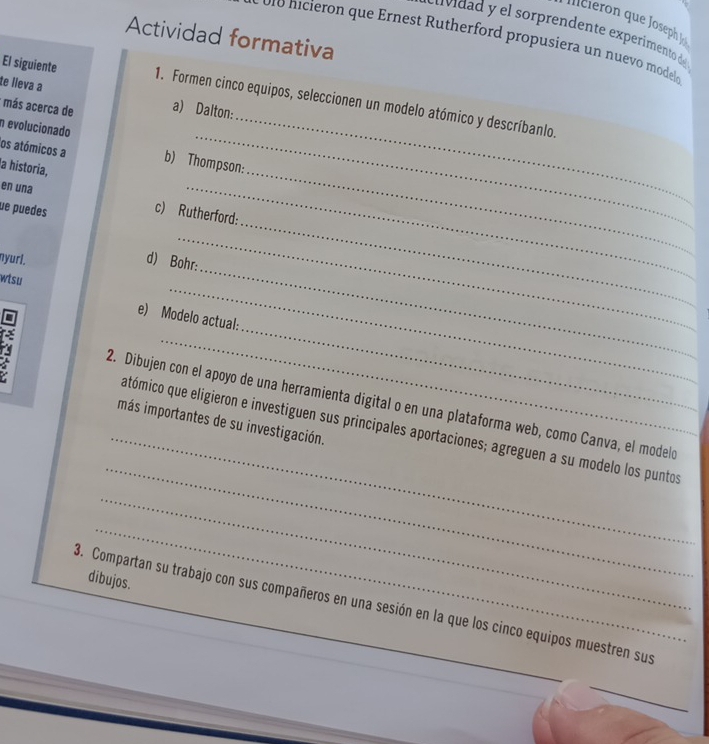 cuvidad y el sorprendente experimento de 
Actividad formativa 
o1o nicieron que Ernest Rutherford propusiera un nuevo model 
te lieva a 
_ 
El siguiente 1. Formen cinco equipos, seleccionen un modelo atómico y descríbanlo. 
* más acerca de a) Dalton: 
n evolucionado 
os atómicos a b) Thompson: 
a historia, 
_ 
en una c) Rutherford: 
ue puedes 
_ 
nyurl. 
_ 
_ 
d) Bohr: 
wtsu 
_ 
D 
e) Modelo actual: 

_ 
_ 
_ 
_ 
_ 
- 2. Dibujen con el apoyo de una herramienta digital o en una plataforma web, como Canva, el modeló 
más importantes de su investigación. 
atómico que eligieron e investiguen sus principales aportaciones; agreguen a su modelo los puntos 
_ 
_ 
dibujos. 
_ 
3. Compartan su trabajo con sus compañeros en una sesión en la que los cinco equipos muestren sus 
_