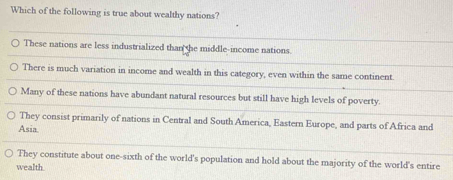 Which of the following is true about wealthy nations?
These nations are less industrialized than the middle-income nations.
There is much variation in income and wealth in this category, even within the same continent.
Many of these nations have abundant natural resources but still have high levels of poverty.
They consist primarily of nations in Central and South America, Eastern Europe, and parts of Africa and
Asia
They constitute about one-sixth of the world's population and hold about the majority of the world's entire
wealth.