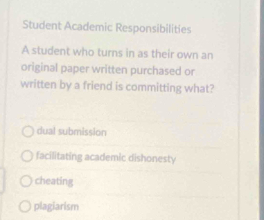 Student Academic Responsibilities
A student who turns in as their own an
original paper written purchased or
written by a friend is committing what?
dual submission
facilitating academic dishonesty
cheating
plagiarism