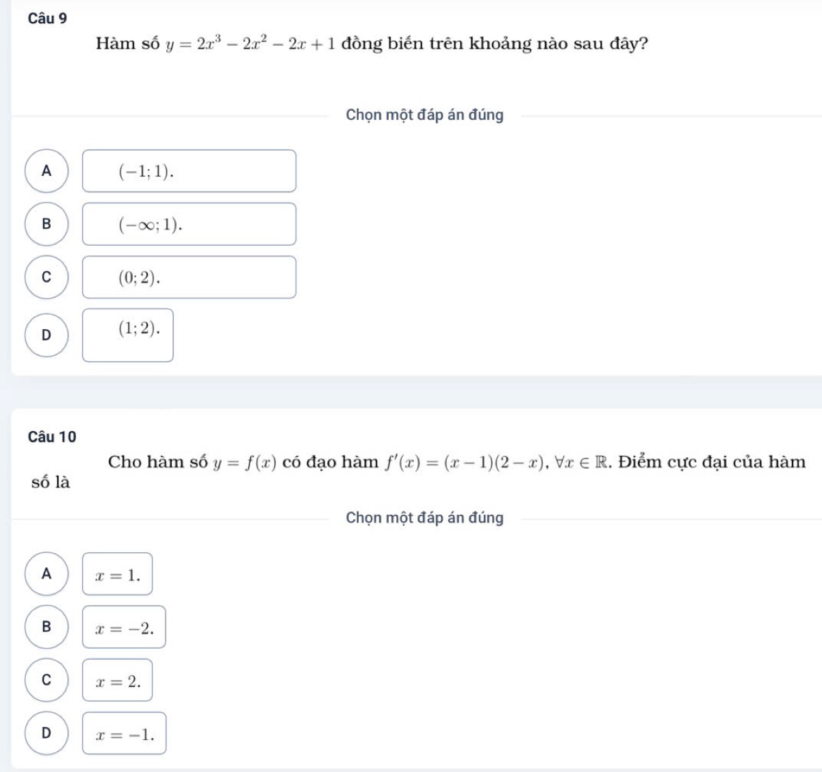 Hàm số y=2x^3-2x^2-2x+1 đồng biến trên khoảng nào sau đây?
Chọn một đáp án đúng
A (-1;1).
B (-∈fty ;1).
C (0;2).
D (1;2). 
Câu 10
Cho hàm số y=f(x) có đạo hàm f'(x)=(x-1)(2-x), forall x∈ R. Điểm cực đại của hàm
số là
Chọn một đáp án đúng
A x=1.
B x=-2.
C x=2.
D x=-1.