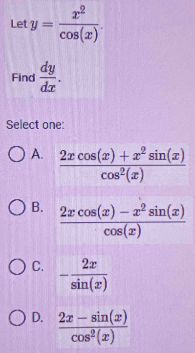 Let y= x^2/cos (x) . 
Find  dy/dx . 
Select one:
A.  (2xcos (x)+x^2sin (x))/cos^2(x) 
B.  (2xcos (x)-x^2sin (x))/cos (x) 
C. - 2x/sin (x) 
D.  (2x-sin (x))/cos^2(x) 