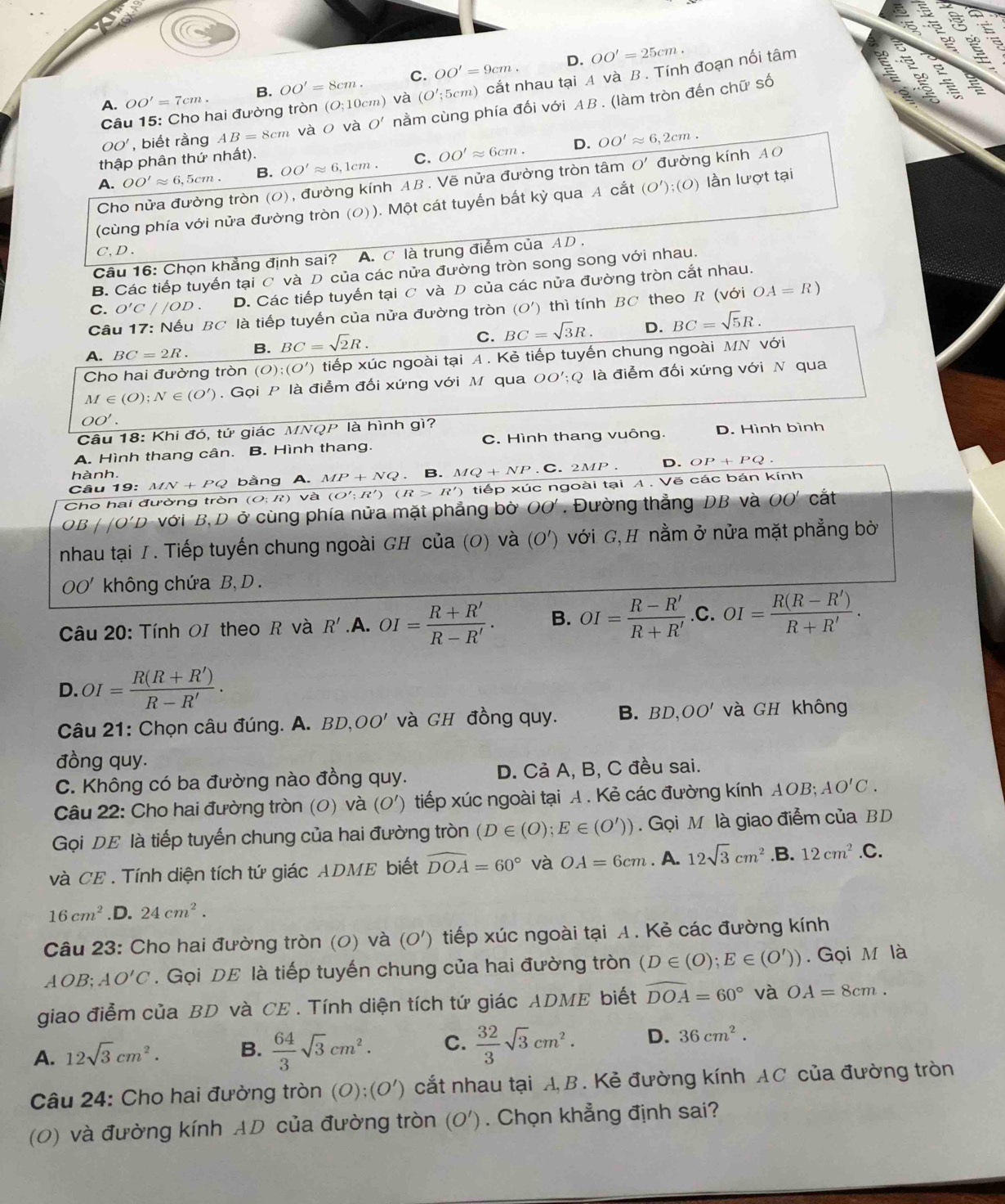D. OO'=25cm.
A. OO'=7cm. B. OO'=8cm. C. OO'=9cm.
a
Câu 15: Cho hai đường tròn (O;10cm) và (O';5cm) cắt nhau tại A và B . Tính đoạn nối tâm
OO' , biết rằng AB=8cm vào và O' nằm cùng phía đối với AB . (làm tròn đến chữ số
D.
thập phân thứ nhất).
A. OO'approx 6,5cm. B. OO'approx 6,1cm. C. OO'approx 6cm. OO'approx 6,2cm.
Cho nửa đường tròn (0), đường kính AB. Vẽ nửa đường tròn tâm O' đường kính AO
(cùng phía với nửa đường tròn (の)). Một cát tuyến bắt kỳ qua A cắt (O');(0) lần lượt tại
C,D .
Câu 16: Chọn khẳng định sai? A. C là trung điểm của AD .
B. Các tiếp tuyến tại C và D của các nửa đường tròn song song với nhau.
C. O'C//OD. D. Các tiếp tuyến tại ơ và D của các nửa đường tròn cắt nhau.
Câu 17: Nếu BC là tiếp tuyến của nửa đường tròn (O') thì tính BC theo R (với OA=R)
A. BC=2R. B. BC=sqrt(2)R. C. BC=sqrt(3)R. D. BC=sqrt(5)R.
Cho hai đường tròn (O);(O') tiếp xúc ngoài tại A . Kẻ tiếp tuyến chung ngoài MN với
M∈ (O);N∈ (O').  Gọi P là điễm đối xứng với M qua 00';Q là điễm đối xứng với N qua
OO'.
Câu 18: Khi đó, tứ giác MNQP là hình gì?
A. Hình thang cân. B. Hình thang. C. Hình thang vuông. D. Hình bình
hành.
Câu 19: MN+PQ bằng A. MP+NQ. B. MQ+NP. C. 2MP D. OP+PQ.
Cho hai đường tròn (O;R) và (O';R')(R>R') tiếp xúc ngoài tại A . Vẽ các bán kính
OB 'O'D ở với B, D ở cùng phía nửa mặt phẳng bờ OO'. Đường thẳng DB và OO' cắt
nhau tại I. Tiếp tuyến chung ngoài GH của (O) và ( (0 Đ') với G, H nằm ở nửa mặt phẳng bờ
OO' không chứa B, D .
Câu 20: Tính OI theo R và R'. A. OI= (R+R')/R-R' . B. OI= (R-R')/R+R'  .C. OI= (R(R-R'))/R+R' .
D. OI= (R(R+R'))/R-R' .
Câu 21: Chọn câu đúng. A. BD,OO' và GH đồng quy. B. BD,OO' và GH không
đồng quy.
C. Không có ba đường nào đồng quy. D. Cả A, B, C đều sai.
Câu 22: Cho hai đường tròn (0) và (O' ) tiếp xúc ngoài tại A. Kẻ các đường kính AOB; AO'C.
Gọi DE là tiếp tuyến chung của hai đường tròn (D∈ (O);E∈ (O')). Gọi M là giao điểm của BD
và CE . Tính diện tích tứ giác ADME biết widehat DOA=60° và OA=6cm. A. 12sqrt(3)cm^2.B. 12cm^2.C.
16cm^2.D. 24cm^2.
Câu 23: Cho hai đường tròn (0) và (O') tiếp xúc ngoài tại A. Kẻ các đường kính
AOB;AO'C. Gọi DE là tiếp tuyến chung của hai đường tròn (D∈ (O);E∈ (O')). Gọi M là
giao điểm của BD và CE . Tính diện tích tứ giác ADME biết widehat DOA=60° và OA=8cm.
A. 12sqrt(3)cm^2. B.  64/3 sqrt(3)cm^2. C.  32/3 sqrt(3)cm^2. D. 36cm^2.
Câu 24: Cho hai đường tròn (O):(O') cắt nhau tại A B. Kẻ đường kính AC của đường tròn
(0) và đường kính AD của đường tròn (O'). Chọn khẳng định sai?