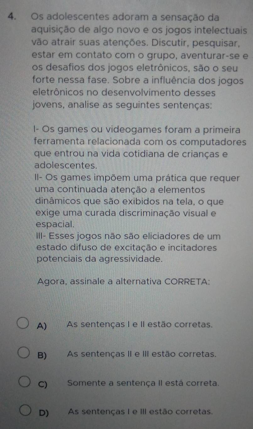 Os adolescentes adoram a sensação da
aquisição de algo novo e os jogos intelectuais
vão atrair suas atenções. Discutir, pesquisar,
estar em contato com o grupo, aventurar-se e
os desafios dos jogos eletrônicos, são o seu
forte nessa fase. Sobre a influência dos jogos
eletrônicos no desenvolvimento desses
jovens, analise as seguintes sentenças:
I- Os games ou videogames foram a primeira
ferramenta relacionada com os computadores
que entrou na vida cotidiana de crianças e
adolescentes.
II- Os games impõem uma prática que requer
uma continuada atenção a elementos
dinâmicos que são exibidos na tela, o que
exige uma curada discriminação visual e
espacial.
III- Esses jogos não são eliciadores de um
estado difuso de excitação e incitadores
potenciais da agressividade.
Agora, assinale a alternativa CORRETA:
A) As sentenças I e II estão corretas.
B) As sentenças II e III estão corretas.
C) Somente a sentença II está correta.
D) As sentenças I e III estão corretas.