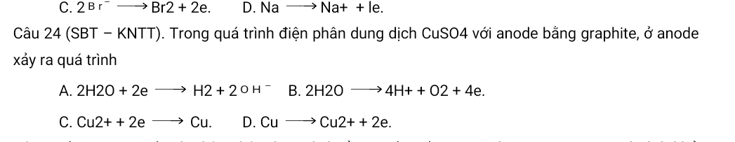 C. 2Br^-to Br2+2e. D. Nato Na++le. 
Câu 24(SBT-KNTT) 0. Trong quá trình điện phân dung dịch CuSO4 với anode bằng graphite, ở anode
xảy ra quá trình
A. 2H2O+2eto H2+2OH^-B.2H2Oto 4H++O2+4e.
C. Cu2++2eto Cu. D. Cuto Cu2++2e.