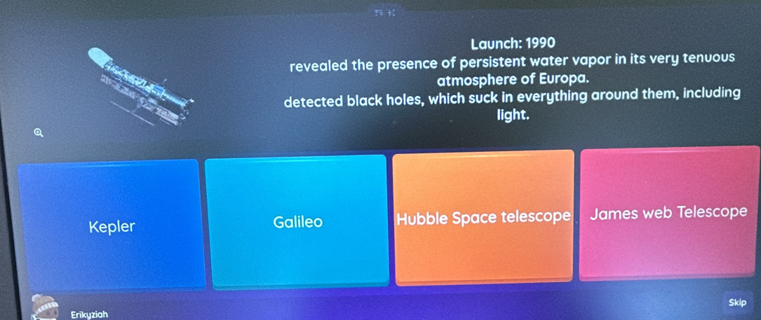 Launch: 1990
revealed the presence of persistent water vapor in its very tenuous
atmosphere of Europa.
detected black holes, which suck in everything around them, including
light.
Q
Kepler Galileo Hubble Space telescope James web Telescope
Erikyziah