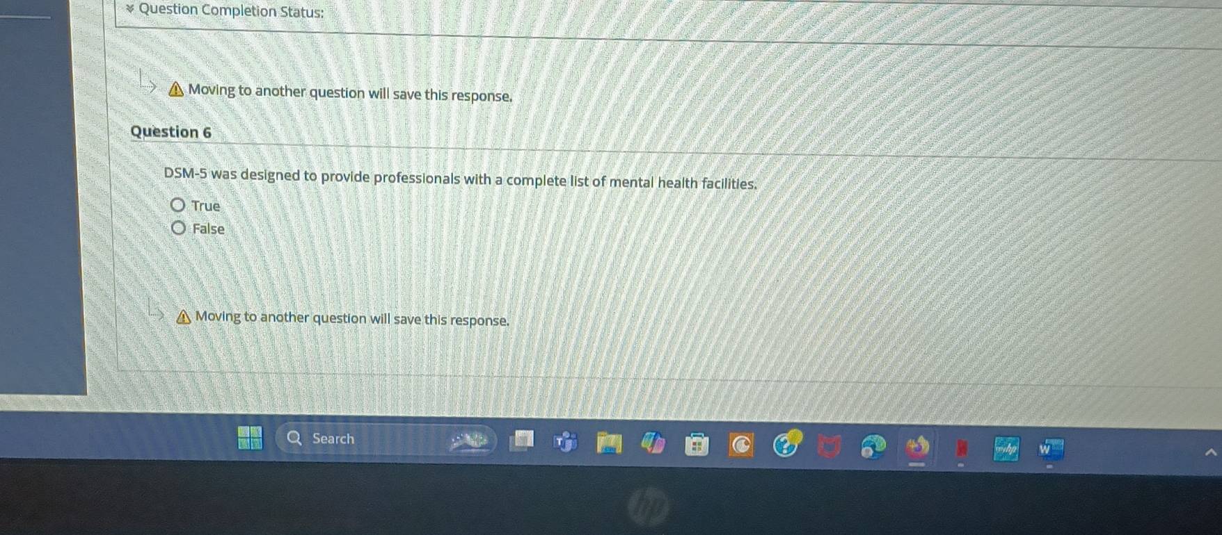 Question Completion Status:
Moving to another question will save this response.
Question 6
DSM-5 was designed to provide professionals with a complete list of mental health facilities.
True
False
Moving to another question will save this response.
Search