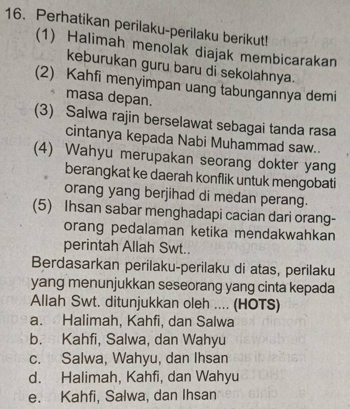 Perhatikan perilaku-perilaku berikut!
(1) Halimah menolak diajak membicarakan
keburukan guru baru di sekolahnya.
(2) Kahfi menyimpan uang tabungannya demi
masa depan.
(3) Salwa rajin berselawat sebagai tanda rasa
cintanya kepada Nabi Muhammad saw..
(4) Wahyu merupakan seorang dokter yang
berangkat ke daerah konflik untuk mengobati
orang yang berjihad di medan perang.
(5) Ihsan sabar menghadapi cacian dari orang-
orang pedalaman ketika mendakwahkan 
perintah Allah Swt..
Berdasarkan perilaku-perilaku di atas, perilaku
yang menunjukkan seseorang yang cinta kepada
Allah Swt. ditunjukkan oleh .... (HOTS)
a. Halimah, Kahfi, dan Salwa
b. Kahfi, Salwa, dan Wahyu
c. Salwa, Wahyu, dan Ihsan
d. Halimah, Kahfi, dan Wahyu
e. Kahfi, Salwa, dan Ihsan