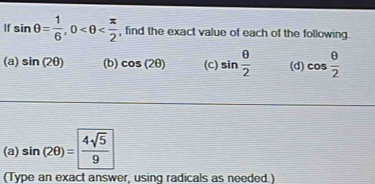 If sin θ = 1/6 , 0 , find the exact value of each of the following. 
(a) sin (2θ ) (b) cos (2θ ) (c) sin  θ /2  (d) cos  θ /2 
(a) sin (2θ )= 4sqrt(5)/9 
(Type an exact answer, using radicals as needed.)