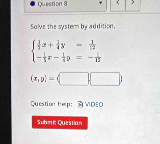 Solve the system by addition.
beginarrayl  1/2 x+ 1/4 y= 1/12  - 1/5 x- 1/4 y=- 1/12 endarray.
(x,y)=(□ ,□ )
Question Help: VIDEO
Submit Question