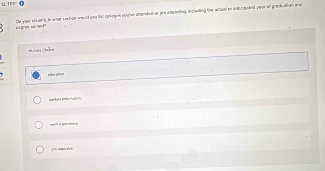 12: TEST
On your résumé, in what section would you list colleges you've attended or are attending, including the actual or anticipated year of graduation and
degree earned?
Multiple Chrâce
education
contact information
work experience
job objective