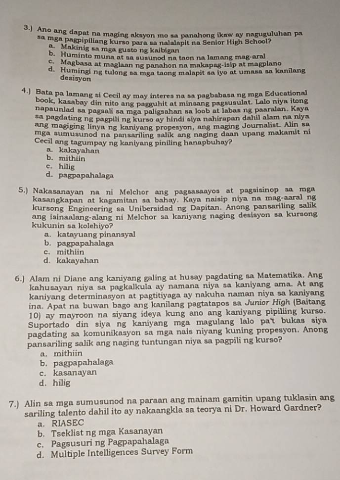 3.) Ano ang dapat na maging aksyon mo sa panahong ikaw ay naguguluhan pa
sa mga pagpipiliang kurso para sa nalalapit na Senior High School?
a. Makinig sa mga gusto ng kaibigan
b. Huminto muna at sa susunod na taon na lamang mag-aral
c. Magbasa at maglaan ng panahon na makapag-isip at magplano
d. Humingi ng tulong sa mga taong malapit sa iyo at umasa sa kanilang
desisyon
4.) Bata pa lamang si Cecil ay may interes na sa pagbabasa ng mga Educational
book, kasabay din nito ang pagguhit at minsang pagsusulat. Lalo niya itong
napaunlad sa pagsali sa mga paligsahan sa loob at labas ng paaralan. Kaya
sa pagdating ng pagpili ng kurso ay hindi siya nahirapan dahil alam na niya
ang magiging linya ng kaniyang propesyon, ang maging Journalist. Alin sa
mga sumusunod na pansariling salik ang naging daan upang makamit ni
Cecil ang tagumpay ng kaniyang piniling hanapbuhay?
a. kakayahan
b. mithun
c. hilig
d. pagpapahalaga
5.) Nakasanayan na ni Melchor ang pagsasaayos at pagsisinop sa mga
kasangkapan at kagamitan sa bahay. Kaya naisip niya na mag-aaral ng
kursong Engineering sa Unibersidad ng Dapitan. Anong pansariling salik
ang isinaalang-alang ni Melchor sa kaniyang naging desisyon sa kursong
kukunin sa kolehiyo?
a. katayuang pinansyal
b. pagpapahalaga
c. mithiin
d. kakayahan
6.) Alam ni Diane ang kaniyang galing at husay pagdating sa Matematika. Ang
kahusayan niya sa pagkalkula ay namana niya sa kaniyang ama. At ang
kaniyang determinasyon at pagtitiyaga ay nakuha naman niya sa kaniyang
ina. Apat na buwan bago ang kanilang pagtatapos sa Junior High (Baitang
10) ay mayroon na siyang ideya kung ano ang kaniyang pipiliing kurso.
Suportado din siya ng kaniyang mga magulang lalo pa't bukas siya
pagdating sa komunikasyon sa mga nais niyang kuning propesyon. Anong
pansariling salik ang naging tuntungan niya sa pagpili ng kurso?
a. mithiin
b. pagpapahalaga
c. kasanayan
d. hilig
7.) Alin sa mga sumusunod na paraan ang mainam gamitin upang tuklasin ang
sariling talento dahil ito ay nakaangkla sa teorya ni Dr. Howard Gardner?
a.RIASEC
b. Tseklist ng mga Kasanayan
c. Pagsusuri ng Pagpapahalaga
d. Multiple Intelligences Survey Form