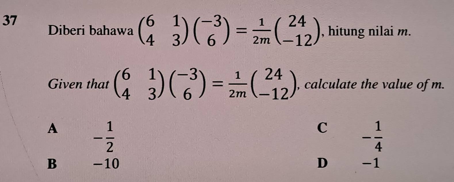 Diberi bahawa beginpmatrix 6&1 4&3endpmatrix beginpmatrix -3 6endpmatrix = 1/2m beginpmatrix 24 -12endpmatrix , hitung nilai m.
Given that beginpmatrix 6&1 4&3endpmatrix beginpmatrix -3 6endpmatrix = 1/2m beginpmatrix 24 -12endpmatrix , calculate the value of m.
A
- 1/2 
C - 1/4 
B -10 D -1