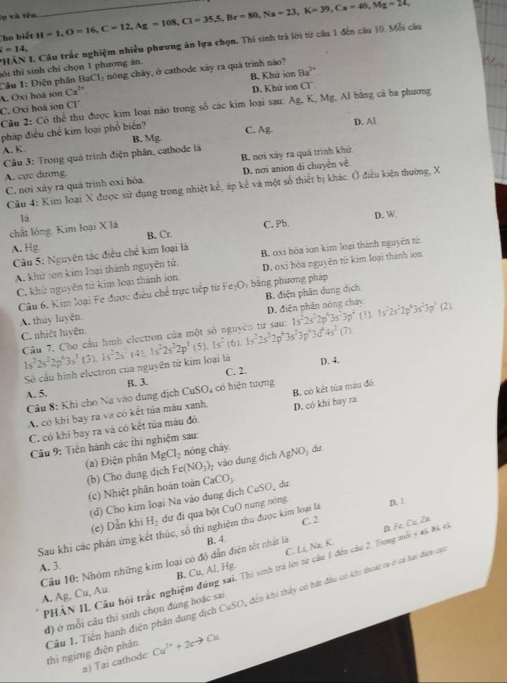 ọ và tên
Cho biết H=1,O=16,C=12,Ag=108,Cl=35,5,Br=80,Na=23,K=39,Ca=40,Mg=24, _
PHẢN I. Câu trắc nghiệm nhiều phương án lựa chọn. Thí sinh trả lời từ cầu 1 đến câu 10, Mỗi cầu
=14,
BaCl_2 nóng chảy, ở cathode xãy ra quá trinh nào?
B. Khứ ion Ba^(2+).
Câu 1: Điện phân tỏi thí sinh chỉ chọn 1 phương án.
A. Oxi hoá ion Ca^(2+)
D. Khử ion Cl
C. Oxi hoá ion CI. Câu 2: Có thể thu được kim loại nào trong số các kim loại sau: Ag, K, Mg. Al bằng cả ba phương
pháp điều chế kim loại phổ biển?
D. Al
A. K B. Mg C. Ag
Câu 3: Trong quả trình điện phân, cathode là
A. cực dương B. nơi xây ra quả trình khử
C. nơi xây ra quả trình oxỉ hóa. D. nơi anion di chuyển về
Câu 4: Kim loại X được sử dụng trong nhiệt kế, áp 1 x^2 ề và một sổ thiết bị khác. Ở điều kiện thường, X
là
chất lóng. Kim loại X là C. Pb. D. W
B. Cr.
A. Hg.
Câu 5: Nguyên tắc điều chế kim loại là B. oxi hóa ion kim loại thành nguyên tứ
A. khử ion kim loại thành nguyên tử.
C. khử nguyên tử kim loại thành ion. D. oxi hóa nguyên tử kim loại thành ion
Câu 6. Kim loại Fe được điều chể trực tiếp từ Fe₂O; bằng phương pháp
A. thuy luyên. B. điện phân dung dịch
C. nhiệt luyên. D. điện phân nông cháy 1s^22s^22p^43s^23p^5(2).
Cầu 7. Cho cầu hình electron của một số nguyên từ sau: 1s^22s^22p^43s^23p^4(!).
1s^22s^22p^63s^1(3),1s^22s^2(4),1s^22s^22p^1 5 1s^2(6).1s^22s^22p^43s^23p^63d^44s^2(7).
Số cầu hình electron của nguyên tử kim loại là D. 4.
C. 2.
A. 5. B. 3.
Câu 8: Khi cho Na vào dung dịch CuSO, có hiện tượng
A. cỏ khi bay ra va có kết tủa màu xanh. B. có kết tủa màu đó.
C. có khi bay ra và có kết tủa máu đỏ. D. có khi bay ra.
Câu 9: Tiển hành các thi nghiệm sau:
(a) Điện phân MgCl_2 nóng chảy.
(b) Cho dung dịch Fe (NO_3)_2 vào dung dịch AgNO_3 dư
(c) Nhiệt phân hoàn toàn CaCO_3.
(d) Cho kim loại Na vào dung dịch CuSO, dư
(e) Dẫn khi H_2 dư đỉ qua bột CuO nung nóng.
C. 2
Sau khi các phản ứng kết thúc, số thi nghiệm thu được kim loại là D. 1
B. 4.
C. Li, Na, K.
sai. Thị sinh trả lời từ cầu 1 đến câu 2. Trung mỗ ý 4ộ bộ cã D. Fe, Cu, Zn
Câu 10: Nhóm những kim loại có độ dẫn điện tốt nhất là
A. 3.
B. Cu,A
A. Ag, Cu, Au. .  Hg
Cầu 1. Tiền hành điện phân dung dịch CuSO, đên khi thảy có bất đầu có khi thoát tr cá hai điợn của
PHÀN IL Câu hỏi trắc nghiện
d) ở mỗi câu thí sinh chọn đúng hoặc sai
thì ngừng điện phân Cu^(2+)+2eto Cu
a) Tại cathode