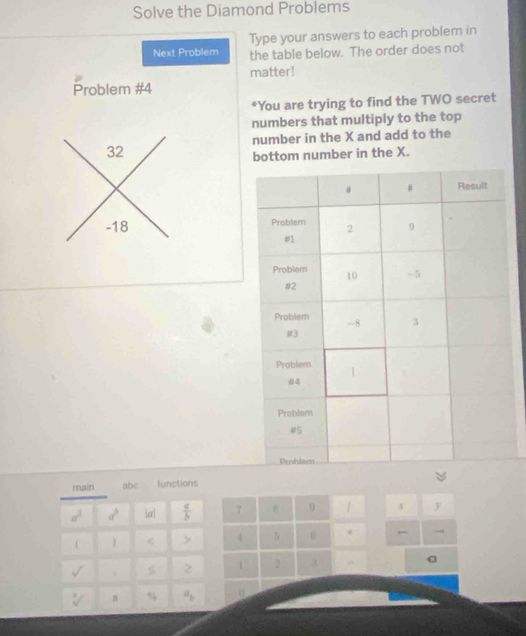 Solve the Diamond Problems 
Type your answers to each problem in 
Next Problem the table below. The order does not 
matter! 
Problem #4 
*You are trying to find the TWO secret 
numbers that multiply to the top 
number in the X and add to the
32
bottom number in the X.
-18
main abc functions
a^2 a^b a  a/b  7 8 9 | x y
( < > 4 5 6 . → 
sqrt() 
1 2 3 a
sqrt[n]() π % a_b