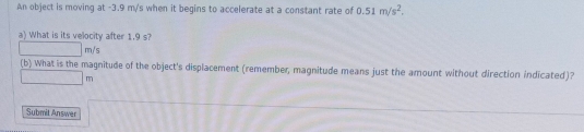 An object is moving at -3.9 m/'s when it begins to accelerate at a constant rate of 0.51m/s^2. 
a) What is its velocity after 1.9 s?
□ m/s
(b) What is the magnitude of the object's displacement (remember, magnitude means just the amount without direction indicated)?
□ m
Submit Answer