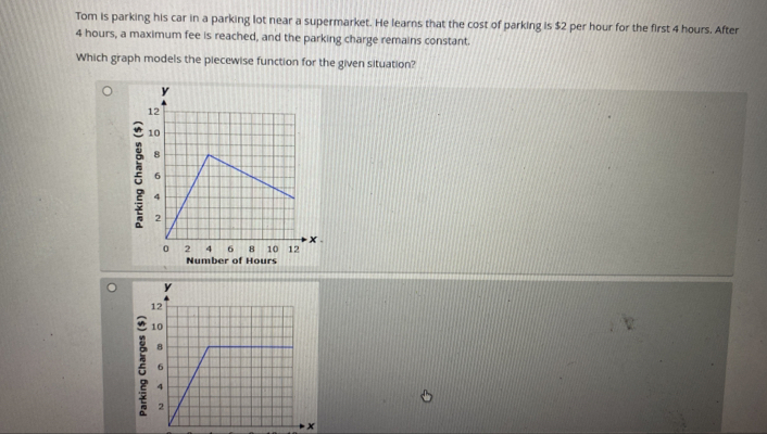 Tom is parking his car in a parking lot near a supermarket. He learns that the cost of parking is $2 per hour for the first 4 hours. After
4 hours, a maximum fee is reached, and the parking charge remains constant. 
Which graph models the piecewise function for the given situation? 
ξ 
Number of Hours
x