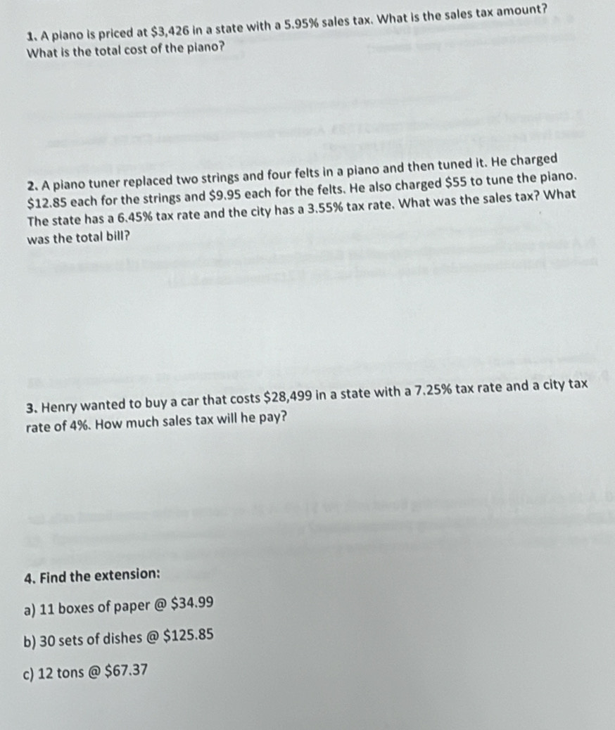 A piano is priced at $3,426 in a state with a 5.95% sales tax. What is the sales tax amount? 
What is the total cost of the piano? 
2. A piano tuner replaced two strings and four felts in a piano and then tuned it. He charged
$12.85 each for the strings and $9.95 each for the felts. He also charged $55 to tune the piano. 
The state has a 6.45% tax rate and the city has a 3.55% tax rate. What was the sales tax? What 
was the total bill? 
3. Henry wanted to buy a car that costs $28,499 in a state with a 7.25% tax rate and a city tax 
rate of 4%. How much sales tax will he pay? 
4. Find the extension: 
a) 11 boxes of paper @ $34.99
b) 30 sets of dishes @ $125.85
c) 12 tons @ $67.37