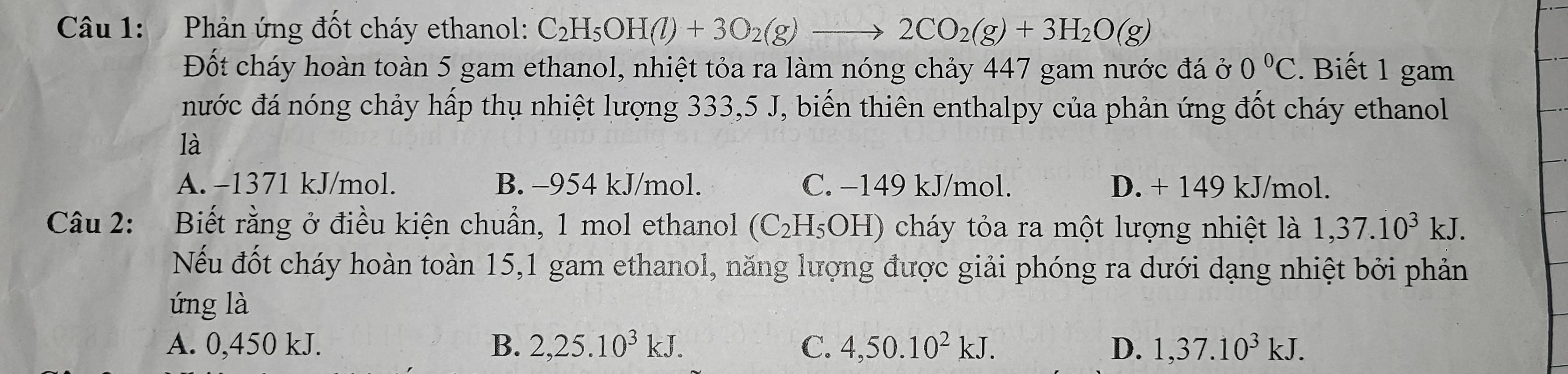 Phản ứng đốt cháy ethanol: C_2H_5OH(l)+3O_2(g)to 2CO_2(g)+3H_2O(g)
Đốt cháy hoàn toàn 5 gam ethanol, nhiệt tỏa ra làm nóng chảy 447 gam nước đá ở 0°C. Biết 1 gam
nước đá nóng chảy hấp thụ nhiệt lượng 333, 5 J, biến thiên enthalpy của phản ứng đốt cháy ethanol
là
A. −1371 kJ/mol. B. -954 kJ/mol. C. −149 kJ/mol. D. + 149 kJ/mol.
Câu 2: Biết rằng ở điều kiện chuẩn, 1 mol ethanol (C_2H_5OH) cháy tỏa ra một lượng nhiệt là 1,37.10^3kJ. 
Nếu đốt cháy hoàn toàn 15, 1 gam ethanol, năng lượng được giải phóng ra dưới dạng nhiệt bởi phản
úng là
A. 0,450 kJ. B. 2,25.10^3kJ. C. 4,50.10^2kJ. D. 1,37.10^3kJ.