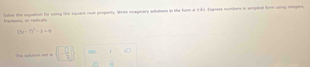 Solve the equation by using the square root property. Write imaginary solutions in the form a± bi. Express numbers in simplest form using integers, 
fractions, or radicals.
(5t-7)^2-3=0
The solution set is  □ - □ /7  . □□. i +1
sqrt(□ )  □ /71 