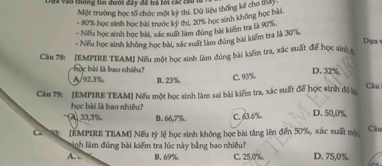 Dựa vào thông tin dưới đây đề trả lới các cầu t
Một trường học tổ chức một kỳ thi. Dữ liệu thống kê cho tháy,
- 80% học sinh học bài trước kỳ thi, 20% học sinh không học bài.
- Nếu học sinh học bài, xác suất làm đúng bài kiểm tra là 90%.
- Nếu học sinh không học bài, xác suất làm đúng bài kiểm tra là 30%.
Dựa v
Câu 78: [EMPIRE TEAM] Nếu một học sinh làm đúng bài kiếm tra, xác suất đế học sinh ở
học bài là bao nhiêu? D. 32%.
A/ 92.3%. B. 23%.
C. 93%.
Câu
Câu 79: [EMPIRE TEAM] Nếu một học sinh làm sai bài kiểm tra, xác suất đế học sinh đỏ kà
học bài là bao nhiêu?
A 33,3%. B. 66,7%. C. 63.6%. D. 50,0%.
Ca 80: [EMPIRE TEAM] Nếu tỷ lệ học sinh không học bài tăng lên đến 50%, xác suất một
Cầu
Linh làm đúng bài kiểm tra lúc này bằng bao nhiêu?
A. B. 69%. C. 25, 0%. D. 75, 0%.