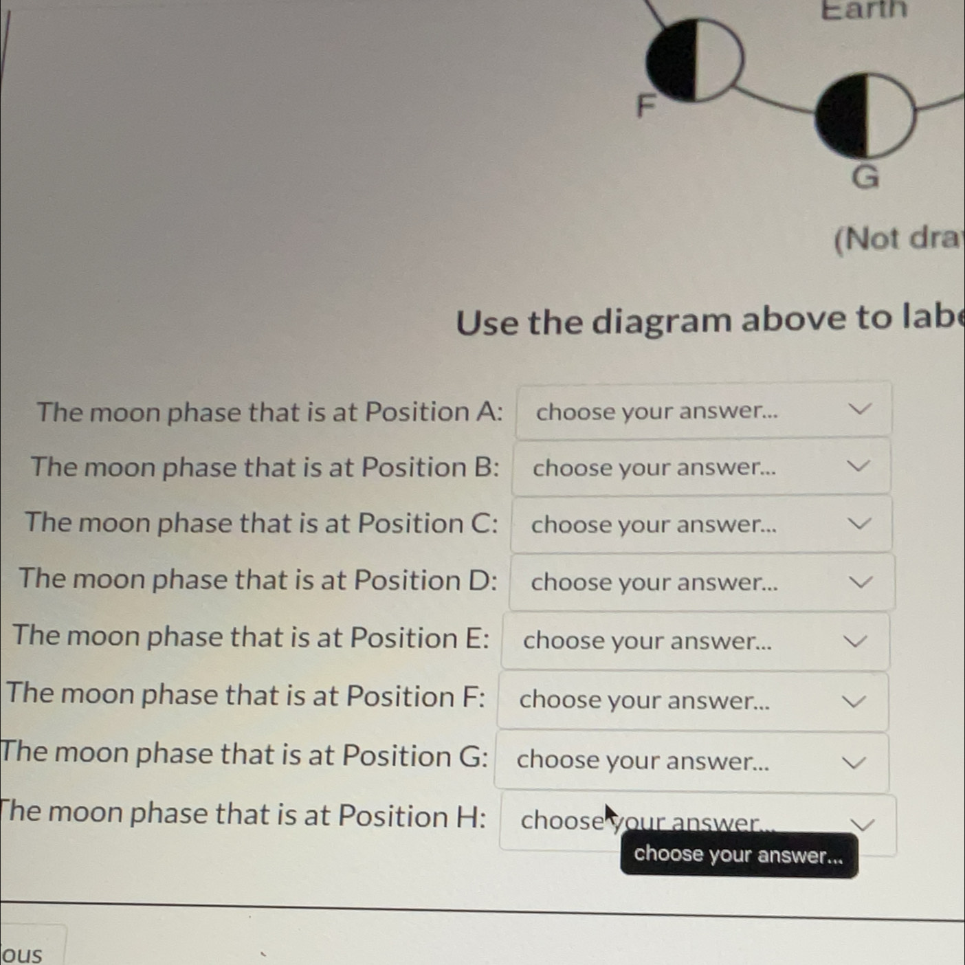 Earth 
(Not dra 
Use the diagram above to labe 
The moon phase that is at Position A : choose your answer... 
The moon phase that is at Position B : choose your answer... 
The moon phase that is at Position C : choose your answer... 
The moon phase that is at Position D : choose your answer... 
The moon phase that is at Position E : choose your answer... 
The moon phase that is at Position F : choose your answer... 
The moon phase that is at Position G : choose your answer... 
The moon phase that is at Position H : choose your answer . 
choose your answer... 
ous