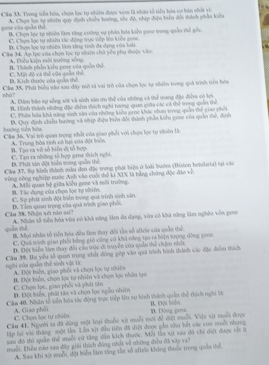 Trong tiền hóa, chọn lọc tự nhiên được xem là nhân tổ tiền hóa co bản nhất vì:
A. Chọn lọc tự nhiên quy định chiều hướng, tốc độ, nhịp điệu biến đổi thành phần kiêu
gene của quân thể B. Chọn lọc tự nhiên làm tăng cường sự phân hóa kiểu gene trong quản thể gốc
C. Chọn lọc tự nhiên tác động trực tiếp lên kiểu gene.
D. Chọn lọc tự nhiên làm tăng tính đa dạng của loài.
Câu 34. Áp lực của chọn lọc tự nhiên chủ yêu phụ thuộc vào:
A. Điều kiện môi trường sông
B. Thành phần kiểu gene của quản thế.
D. Kích thước của quân thể. C. Mặt độ cá thể của quần thể.
nhó? Cầu 35. Phát biểu nào sau đây mô tả vai trò của chọn lọc tự nhiên trong quá trình tiên hóa
A. Dâm bào sự sống sót và sinh sản ưu thể của những cả thể mang đặc điểm có lợi.
B. Hình thành những đặc điểm thích nghi tương quan giữa các cá thể trong quản thể
C. Phân hóa khả năng sinh sản của những kiểu gene khác nhan trong quản thể giao phối.
hướng tiến hóa. D. Quy định chiều hướng và nhịp điệu biên đổi thành phần kiểu gene của quản thế, định
Câu 36. Vai trò quan trọng nhất của giao phối với chọn lọc tự nhiên là:
A. Trung hòa tính có hại của đột biên.
B. Tạo ra vô số biển dị tổ hợp.
C. Tạo ra những tổ hợp gene thích nghi.
D. Phát tán đột biển trong quần thể
Câu 37. Sự hình thành mẫu đen đặc trung phát hiện ở loài bướm (Biston betularia) tại các
vùng công nghiệp nước Anh vào cuối thể ki XIX là bằng chứng độc đảo về:
A. Mỗi quan hệ giữa kiểu gene và môi trường.
B. Tác dụng của chọn lọc tự nhiên.
C. Sự phát sinh đột biển trong quả trình sinh sản.
Câu 38, Nhận xét nào sai? D. Tầm quan trọng của quá trình giao phối.
A. Nhân tổ tiền hóa vừa có khả năng làm đa dạng, vùa có khả năng làm nghèo vôn gene
quân thể
B. Mọi nhân tổ tiền hóa đều làm thay đổi tần số allele của quần thể.
C. Quá trình giao phối bằng gió cũng có khả năng tạo ra hiện tượng đòng gene.
D. Đột biển làm thay đổi cầu trúc di truyền của quản thể chậm nhất
Câu 39. Ba yếu tổ quan trọng nhất đông góp vào quả trình hình thành các đặc điểm thích
nghi của quản thể sinh vật là:
A. Đột biến, giao phối và chọn lọc tự nhiên
B. Đột biển, chọn lọc tự nhiên và chọn lọc nhân tạo
C. Chọn lọc, giao phối và phát tán
D. Đột biển, phát tân và chọn lọc ngẫu nhiên
Câu 40. Nhân tổ tiền hóa tác động trực tiếp lên sự hình thành quần thể thích nghi là:
A. Giao phối B. Đột biển
C. Chọn lọc tự nhiên. D. Dòng gene.
Câu 41. Người ta đã dùng một loại thuốc xịt muỗi mới để diệt muỗi. Việc xịt muỗi được
lập lại vài tháng một lần. Lần xịt đầu tiên đã điệt được gần như hết các con muỗi nhưng
sau đó thi quản thể muỗi cử tăng dẫn kích thước. Mỗi lần xịt sau đó chi diệt được rất íừ
muỗi. Điều nào sau đây giải thích đùng nhất về những điều đã xây ra?
A. Sau khi xịt muỗi, đột biển làm tăng tần số allele kháng thuốc trong quần thể