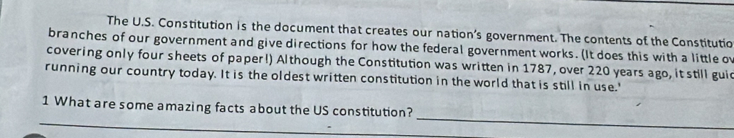 The U.S. Constitution is the document that creates our nation’s government. The contents of the Constitutio 
branches of our government and give directions for how the federal government works. (It does this with a little o 
covering only four sheets of paper!) Although the Constitution was written in 1787, over 220 years ago, it still gui 
running our country today. It is the oldest written constitution in the world that is still in use.' 
_ 
_ 
1 What are some amazing facts about the US constitution?