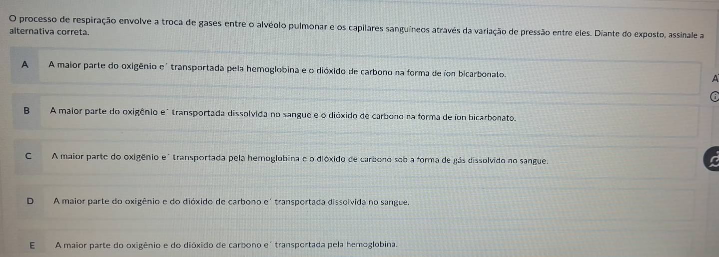 processo de respiração envolve a troca de gases entre o alvéolo pulmonar e os capilares sanguíneos através da variação de pressão entre eles. Diante do exposto, assinale a
alternativa correta.
A A maior parte do oxigênio e´ transportada pela hemoglobina e o dióxido de carbono na forma de íon bicarbonato.
A
6
B A maior parte do oxigênio e" transportada dissolvida no sangue e o dióxido de carbono na forma de íon bicarbonato.
C A maior parte do oxigênio e´transportada pela hemoglobina e o dióxido de carbono sob a forma de gás dissolvido no sangue.
D A maior parte do oxigênio e do dióxido de carbono e´ transportada dissolvida no sangue.
E A maior parte do oxigênio e do dióxido de carbono e´ transportada pela hemoglobina.