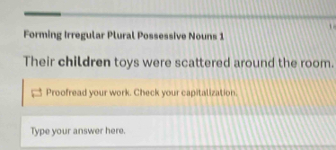 Forming Irregular Plural Possessive Nouns 1 
Their children toys were scattered around the room. 
Proofread your work. Check your capitalization. 
Type your answer here.