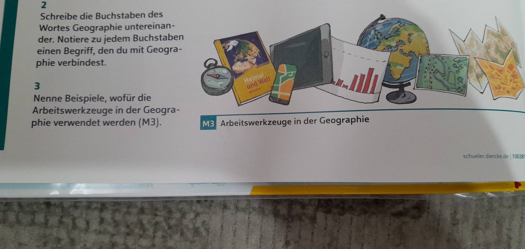 Schreibe die Buchstaben des 
Wortes Geographie untereinan- 
der. Notiere zu jedem Buchstabe 
einen Begriff, den du mit Geogra 
phie verbindest. 
3 
Nenne Beispiele, wofür die 
Arbeitswerkzeuge in der Geogra 
phie verwendet werden (M3). M3 Arbeitswerkzeuge in der Geographie 
schueler.diercke.de | 100381