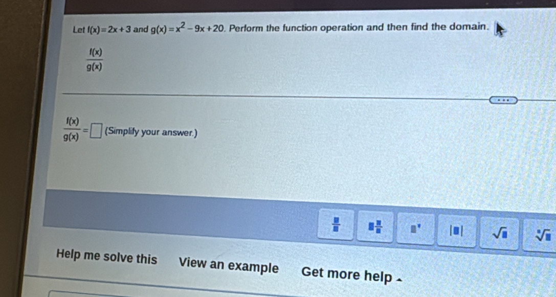 Let f(x)=2x+3 and g(x)=x^2-9x+20. Perform the function operation and then find the domain.
 f(x)/g(x) 
 f(x)/g(x) =□ (Simplify your answer.)
 □ /□   8 11/8  □^(□) |□ | sqrt(□ ) sqrt[3](□ )
Help me solve this View an example Get more help .