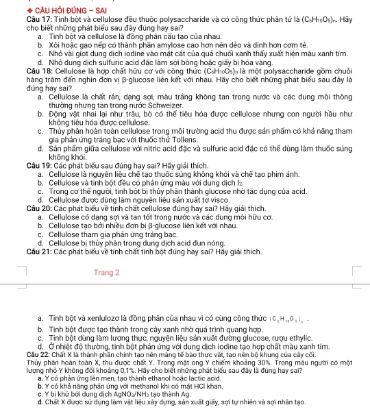 CÂU HỒI ĐÚNG - SAI
Câu 17: Tinh bột và cellulose đều thuộc polysaccharide và có công thức phân tử là (C_6H_10O_5)_n. Hãy
cho biết những phát biểu sau đây đúng hay sai?
a. Tinh bột và cellulose là đồng phân cấu tạo của nhau,
b. Xôi hoặc gạo nếp có thành phần amylose cao hơn nên déo và dính hơn cơm té.
c. Nhỏ vài giọt dung dịch iodine vào mặt cất của quả chuối xanh thấy xuất hiện màu xanh tím.
d. Nhỏ dung dịch sulfuric acid đặc làm sợi bông hoặc giấy bị hóa vàng.
Câu 18: Cellulose là hợp chất hữu cơ với công thức (C_6H_10O_5) là là một polysaccharide gồm chuôi
hàng trăm đến nghìn đơn vi β-glucose liên kết với nhau. Hãy cho biết những phát biểu sau đây là
đúng hay sai?
a. Cellulose là chất rần, dạng sợi, màu trầng không tan trong nước và các dung môi thông
thường nhưng tan trong nước Schweizer.
b. Động vật nhai lại như trâu, bò có thể tiêu hóa được cellulose nhưng con người hầu như
không tiêu hóa được cellulose.
c. Thủy phân hoàn toàn cellulose trong môi trường acid thu được sản phẩm có khả năng tham
gia phán ứng tráng bạc với thuốc thứ Tollens.
d. Sản phẩm giữa cellulose với nitric acid đặc và sulfuric acid đặc có thể dùng làm thuốc súng
không khói.
Câu 19: Các phát biểu sau đúng hay sai? Hãy giải thích.
a. Cellulose là nguyên liệu chế tạo thuốc súng không khói và chế tạo phim ảnh.
b. Cellulose và tinh bột đều có phản ứng màu với dung dịch I₂.
c. Trong cơ thể người, tinh bột bị thủy phân thành glucose nhờ tác dụng của acid.
d. Cellulose được dùng làm nguyên liệu sán xuất tơ visco.
Câu 20: Các phát biểu về tính chất cellulose đúng hay sai? Hãy giải thích.
a. Cellulose có dạng sợi và tan tốt trong nước và các dung môi hữu cơ.
b. Cellulose tạo bởi nhiều đơn bị β-glucose liên kết với nhau.
c. Cellulose tham gia phản ứng tráng bạc
d. Cellulose bị thủy phân trong dung dịch acid đun nóng.
Câu 21: Các phát biểu về tính chất tinh bột đúng hay sai? Hãy giải thích.
Trang 2
a. Tinh bột và xenlulozơ là đồng phân của nhau vì có cùng công thức (C_6H_10O_5)_..
b. Tinh bột được tạo thành trong cây xanh nhờ quá trình quang hợp.
c. Tinh bột dùng làm lương thực, nguyện liệu sản xuất đường glucose, rượu ethylic.
d. Ở nhiệt độ thường, tinh bột phán ứng với dung dịch iodine tạo hợp chất màu xanh tím.
Cầu 22: Chất X là thành phần chính tạo nên màng tế bào thực vật, tạo nên bộ khung của cây cối.
Thủy phân hoàn toàn X, thu được chất Y. Trong mật ong Y chiếm khoảng 30%. Trong máu người có một
lượng nhỏ Y không đối khoảng 0,1%. Hãy cho biết những phát biểu sau đây là đúng hay sai?
a. Y có phản ứng lên men, tạo thành ethanol hoặc lactic acid.
b. Y có khả năng phản ứng với methanol khi có mặt HCI khan.
c. Y bị khử bởi dung dịch AgNO_3/NH_3 tạo thành Ag.
d. Chất X được sử dụng làm vật liệu xây dựng, sản xuất giấy, sợi tự nhiên và sợi nhân tạo.