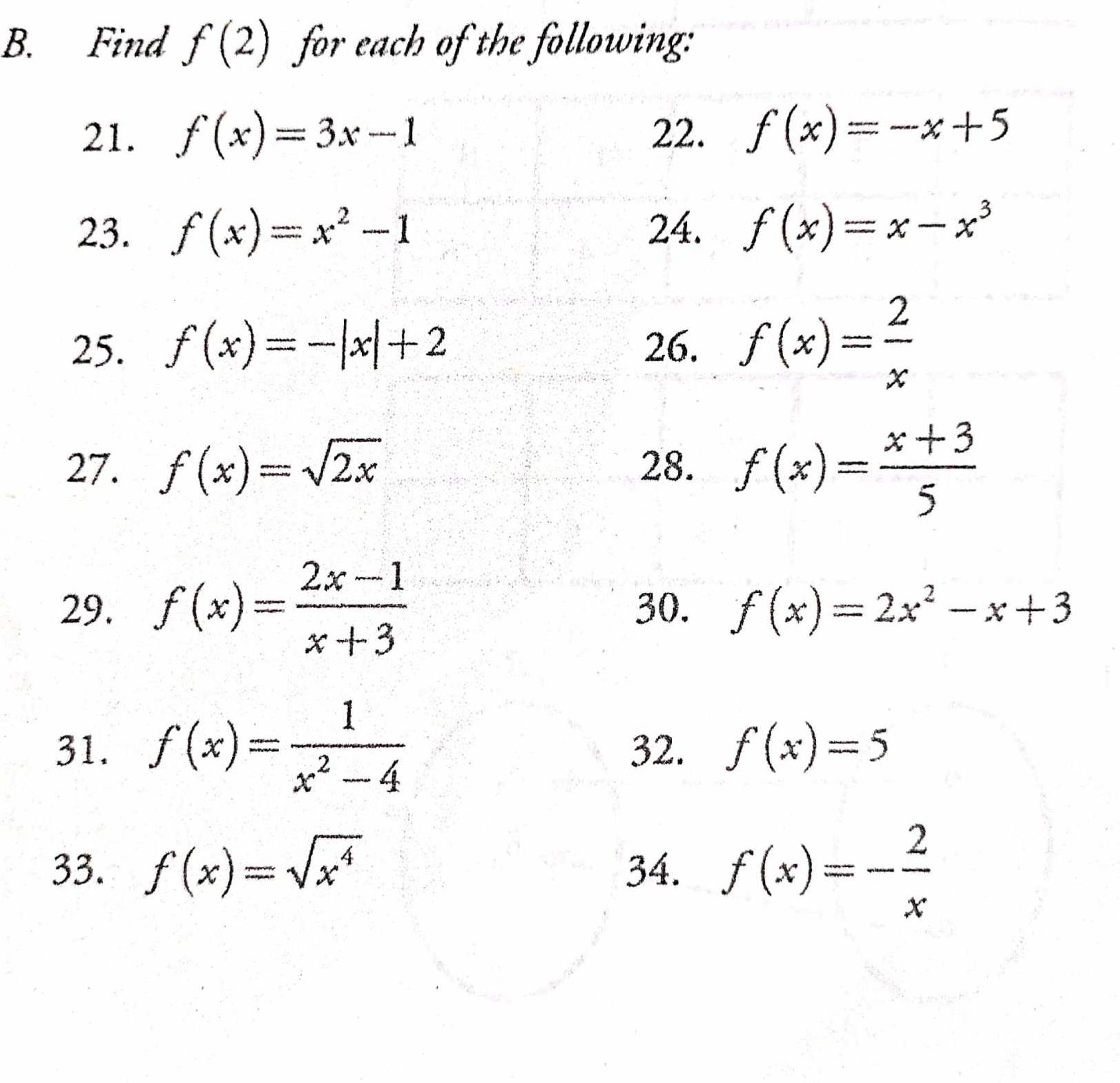 Find f(2) for each of the following: 
21. f(x)=3x-1 22. f(x)=-x+5
23. f(x)=x^2-1 24. f(x)=x-x^3
25. f(x)=-|x|+2 26. f(x)= 2/x 
27. f(x)=sqrt(2x) 28. f(x)= (x+3)/5 
29. f(x)= (2x-1)/x+3  30. f(x)=2x^2-x+3
31. f(x)= 1/x^2-4  32. f(x)=5
33. f(x)=sqrt(x^4) 34. f(x)=- 2/x 