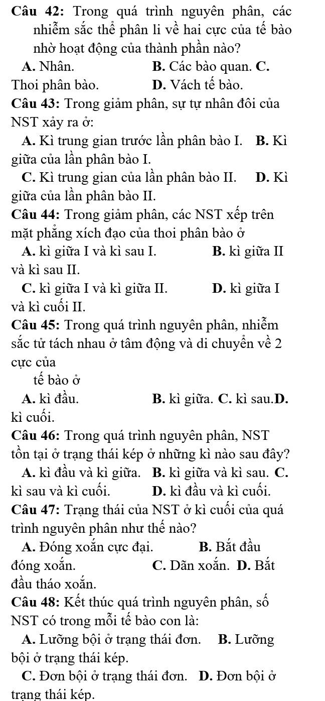 Trong quá trình nguyên phân, các
nhiễm sắc thể phân li về hai cực của tế bào
nhờ hoạt động của thành phần nào?
A. Nhân. B. Các bào quan. C.
Thoi phân bào. D. Vách tế bào.
Câu 43: Trong giảm phân, sự tự nhân đôi của
NST xảy ra ở:
A. Kì trung gian trước lần phân bào I. B. Kì
giữa của lần phân bào I.
C. Kì trung gian của lần phân bào II. D. Kì
giữa của lần phân bào II.
Câu 44: Trong giảm phân, các NST xếp trên
mặt phẳng xích đạo của thoi phân bào ở
A. kì giữa I và kì sau I. B. kì giữa II
và kì sau II.
C. kì giữa I và kì giữa II. D. kì giữa I
và kì cuối II.
Câu 45: Trong quá trình nguyên phân, nhiễm
sắc tử tách nhau ở tâm động và di chuyển về 2
cực của
tế bào ở
A. kì đầu. B. kì giữa. C. kì sau.D.
kì cuối.
Câu 46: Trong quá trình nguyên phân, NST
tồn tại ở trạng thái kép ở những kì nào sau đây?
A. kì đầu và kì giữa. B. kì giữa và kì sau. C.
kì sau và kì cuối. D. kì đầu và kì cuối.
Câu 47: Trạng thái của NST ở kì cuối của quá
trình nguyên phân như thế nào?
A. Đóng xoắn cực đại. B. Bắt đầu
đóng xoắn. C. Dãn xoắn. D. Bắt
đầu tháo xoắn.
Câu 48: Kết thúc quá trình nguyên phân, số
NST có trong mỗi tế bào con là:
A. Lưỡng bội ở trạng thái đơn. B. Lưỡng
bội ở trạng thái kép.
C. Đơn bội ở trạng thái đơn. D. Đơn bội ở
trang thái kép.