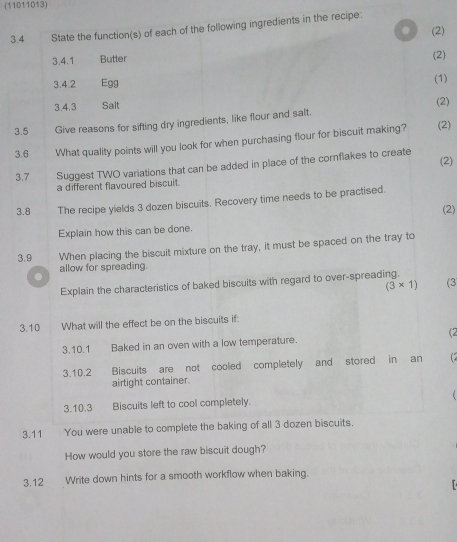 (11011013) 
3.4 State the function(s) of each of the following ingredients in the recipe: 
. (2) 
3.4.1 Butter (2) 
3.4.2 Egg 
(1) 
3.4.3 Salt (2) 
3.5 Give reasons for sifting dry ingredients, like flour and salt. 
3.6 What quality points will you look for when purchasing flour for biscuit making? (2) 
(2) 
3.7 Suggest TWO variations that can be added in place of the cornflakes to create 
a different flavoured biscuit. 
3.8 The recipe yields 3 dozen biscuits. Recovery time needs to be practised. 
(2) 
Explain how this can be done. 
3.9 When placing the biscuit mixture on the tray, it must be spaced on the tray to 
allow for spreading. 
Explain the characteristics of baked biscuits with regard to over-spreading.
(3* 1) (3 
3.10 What will the effect be on the biscuits if: 
3.10.1 Baked in an oven with a low temperature. (2 
3.10. 2 Biscuits are not cooled completely and stored in an 
airtight container. 
3.10. 3 Biscuits left to cool completely. 
3.11 You were unable to complete the baking of all 3 dozen biscuits. 
How would you store the raw biscuit dough? 
3.12 Write down hints for a smooth workflow when baking.