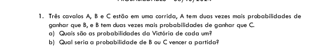 Três cavalos A, B e C estão em uma corrida, A tem duas vezes mais probabilidades de 
ganhar que B, e B tem duas vezes mais probabilidades de ganhar que C. 
a) Quais são as probabilidades da Victória de cada um? 
b) Qual seria a probabilidade de B ou C vencer a partida?