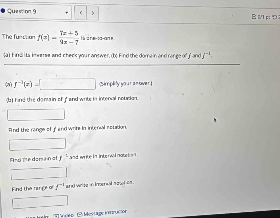 < > B 0/1 pt つ 
The function f(x)= (7x+5)/9x-7  is one-to-one.
(a) Find its inverse and check your answer. (b) Find the domain and range of f and f^(-1). 
(a) f^(-1)(x)=□ (Simplify your answer.)
(b) Find the domain of f and write in interval notation.
Find the range of f and write in interval notation.
Find the domain of f^(-1) and write in interval notation.
Find the range of f^(-1) and write in interval notation.
Video Message instructor