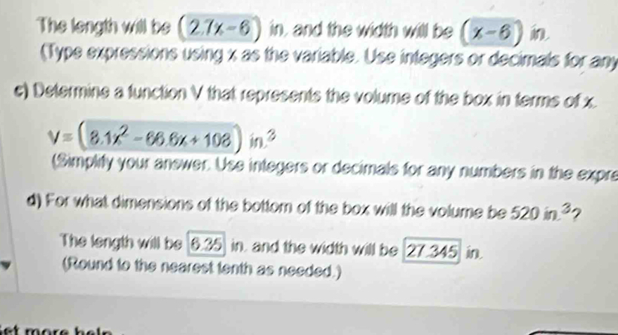 The length will be (2.7x-6) in, and the width will be (x-6)in
(Type expressions using x as the variable. Use integers or decimals for any 
c) Determine a function V that represents the volume of the box in terms of x.
V=(8.1x^2-66.6x+108)in^3
(Simplity your anewer. Use integers or decimals for any numbers in the expre 
d) For what dimensions of the bottom of the box will the volume be 520in^3 2 
The length will be [6.35 in. and the width will be 27.345 in. 
(Round to the nearest tenth as needed.)