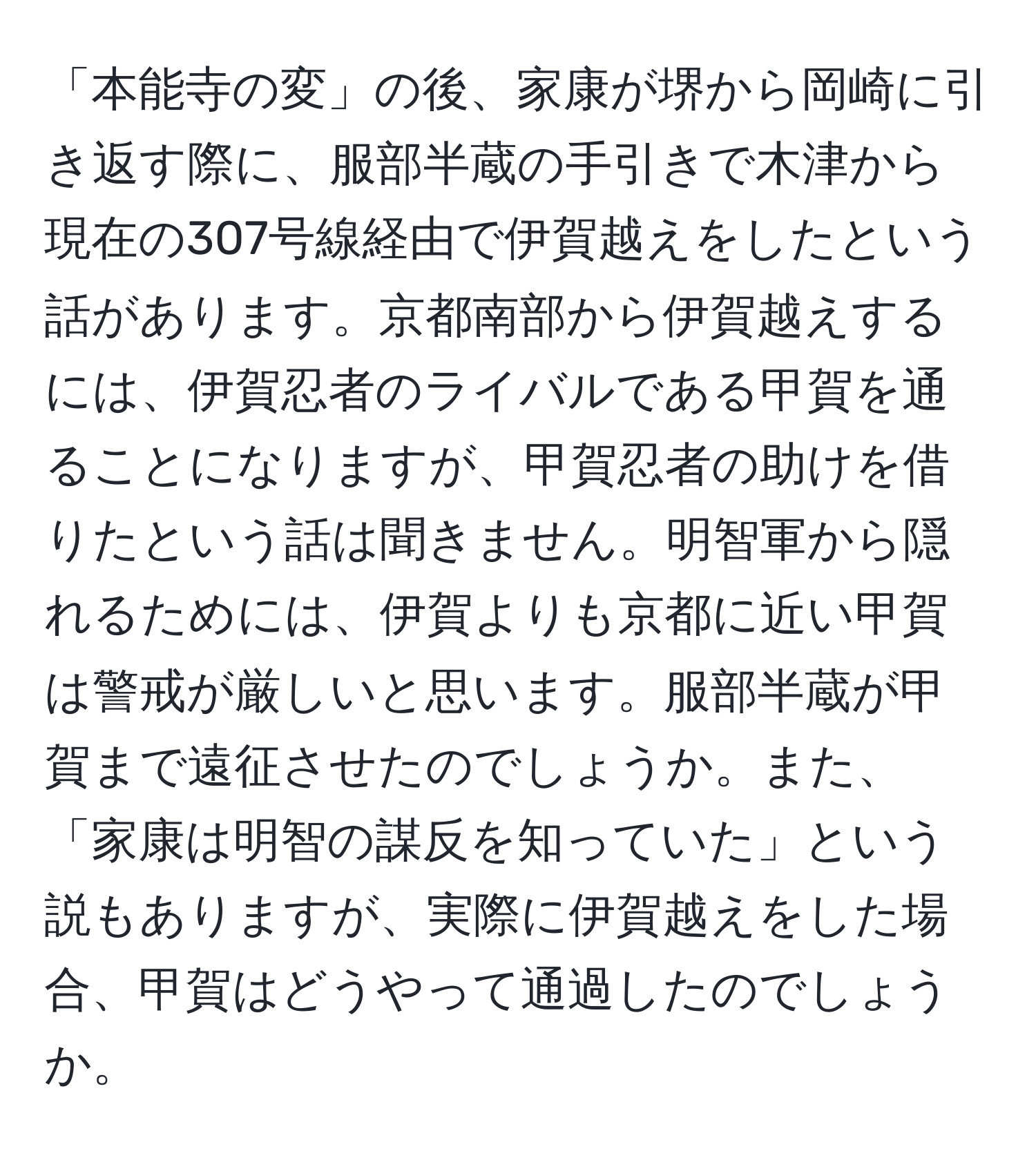 「本能寺の変」の後、家康が堺から岡崎に引き返す際に、服部半蔵の手引きで木津から現在の307号線経由で伊賀越えをしたという話があります。京都南部から伊賀越えするには、伊賀忍者のライバルである甲賀を通ることになりますが、甲賀忍者の助けを借りたという話は聞きません。明智軍から隠れるためには、伊賀よりも京都に近い甲賀は警戒が厳しいと思います。服部半蔵が甲賀まで遠征させたのでしょうか。また、「家康は明智の謀反を知っていた」という説もありますが、実際に伊賀越えをした場合、甲賀はどうやって通過したのでしょうか。