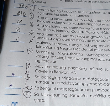 punggugubat 
pang-industriya at pangkomers' 
Ty Ang Golpo ng Lingayen sa Pangasinan ay 
ng maraming turista at mamimili. 
2 Ang mga lalawigang bulubundukin ng Rehi 
kilala sa makapal na kagubatang taglay nit 
Ang naglalakihang establisimyento sa bansa 
makikita sa National Capital Region o NCR. 
A Ang Panatag Shoal ay pinag-aagawan ng i 
/ bansa sa Asya dahil sa langis na makikita ri 
5. Malaki at malawak ang tubuhang makiki 
lalawigan ng Negros Occidental at Orient 
6 Maraming naglalakihang punongkaho 
katangi-tanging halaman ang makikita sa 
ng Palawan. 
May malalaking pabrikang naitayo sa 
Cavite sa Rehiyon IVA. 
Sa bahaging Mindanao matatagpuan 
mataas na produksiyon ng yamang-da 
A Sa Benguet matatagpuan ang Lambak 
10.) Sa lalawigan ng Zambales makikita a 
ginto.