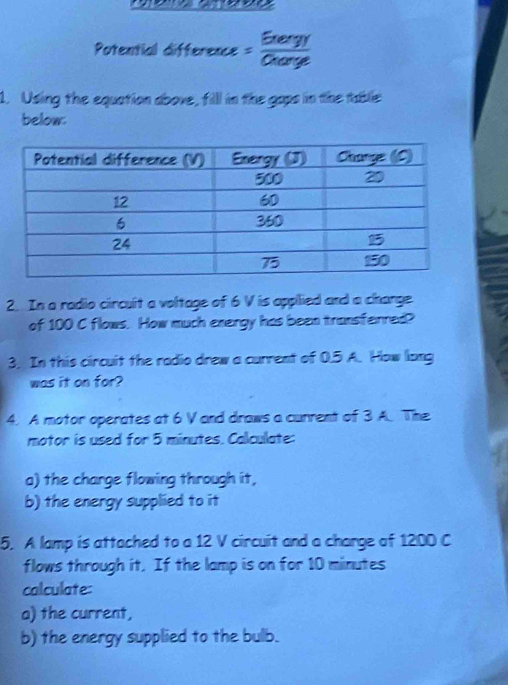 Potential difference = Grengr/Gearge 
1. Using the equation above, fill in the gaps in the table 
below. 
2. In a radio circult a voltage of 6 V is applied and a charge 
of 100 C flows. How much energy has been transferred? 
3. In this circuit the radio drew a current of 0.5 A. How long 
was it on for? 
4. A motor operates at 6 V and draws a current of 3 A. The 
motor is used for 5 minutes. Calculate: 
a) the charge flowing through it, 
b) the energy supplied to it 
5. A lamp is attached to a 12 V circuit and a charge of 1200 C
flows through it. If the lamp is on for 10 minutes
calculate: 
a) the current, 
b) the energy supplied to the bulb.