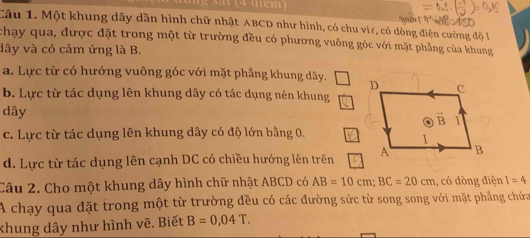 ng  s ar (4 diểm)
Câu 1. Một khung dây dần hình chữ nhật ABCD như hình, có chu viê, có dòng điện cường độ I
chạy qua, được đặt trong một từ trường đều có phương vuông góc với mặt phẳng của khung
dây và có cảm ứng là B.
a. Lực từ có hướng vuông góc với mặt phẳng khung dây.
b. Lực từ tác dụng lên khung dây có tác dụng nén khung
dây
c. Lực từ tác dụng lên khung dây có độ lớn bằng 0.
d. Lực từ tác dụng lên cạnh DC có chiều hướng lên trên 
Câu 2. Cho một khung dây hình chữ nhật ABCD có AB=10cm;BC=20cm , có dòng điện I=4
A chạy qua đặt trong một từ trường đều có các đường sức từ song song với mặt phẳng chứa
khung dây như hình vẽ. Biết B=0,04T.