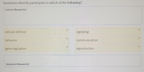 Hormones directly participate in which of the following?
Correct Answer[s]
cellular defense signaling
behavior communication
gene regulation reproduction
Incorrect Answer(s)
