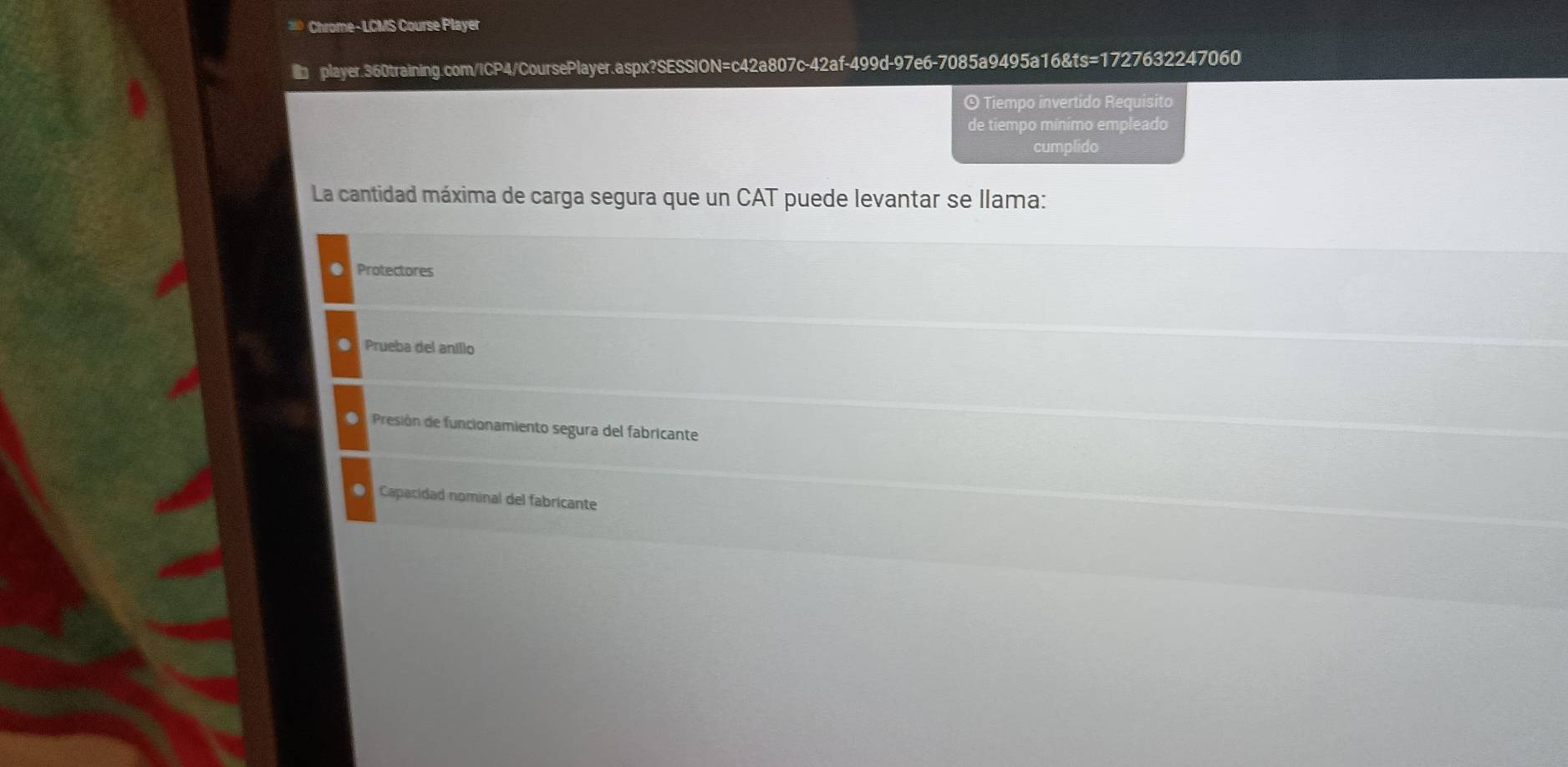 Chrome- LCMS Course Player
player.360training.com/ICP4/CoursePlayer.aspx?SESSION=c42a807c-42af-499d-97e6-7085a9495a16&ts=1727632247060
⊙ Tiempo invertido Requisito
de tiempo mínimo empleado
cumplido
La cantidad máxima de carga segura que un CAT puede levantar se llama:
Protectores
Prueba del anillo
D Presión de funcionamiento segura del fabricante
● Capacidad nominal del fabricante